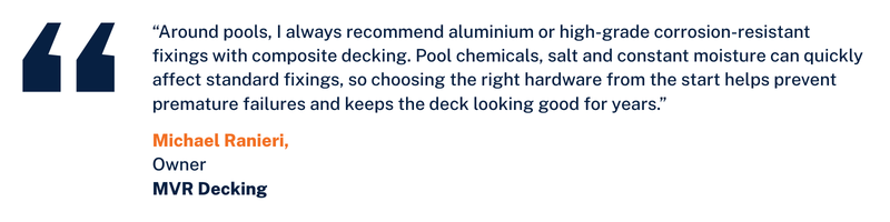 "Around pools, I always recommend aluminum or high-grade corrosion-resistant fixings with composite decking. Pool chemicals, salt and constant moisture can quickly affect standard fixings, so choosing the right hardware from the start helps prevent premature failures and keeps the deck looking good for years." Michael Ranieri, Owner, MVR Decking
